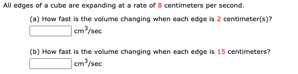 All edges of a cube are expanding at a rate of 8 centimeters per second.
(a) How fast is the volume changing when each edge is 2 centimeter(s)?
| cm³/sec
(b) How fast is the volume changing when each edge is 15 centimeters?
| cm³/sec
