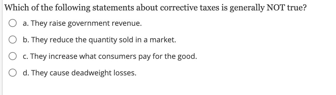Which of the following statements about corrective taxes is generally NOT true?
a. They raise government revenue.
b. They reduce the quantity sold in a market.
c. They increase what consumers pay for the good.
d. They cause deadweight losses.
