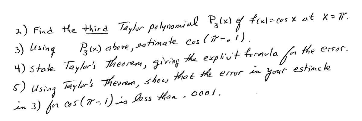 2) Find the thind Taylor polynomial Pg(x) g
3) Using
f(xl> cos x at X=77.
B(x) above, ssttimate cos (r-.i).
4) state Taylor's theorem, giving the explicit formula fa the ertor.
Taylor's Therem, show that the emor in
5) Using
your
estimate
in 3) fr cos(r-i)is less Ahan. 0001.
