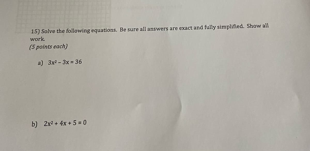 15) Solve the following equations. Be sure all answers are exact and fully simplified. Show all
work.
(5 points each)
a) 3x²-3x = 36
b) 2x² + 4x + 5 = 0