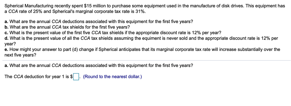 Spherical Manufacturing recently spent $15 million to purchase some equipment used in the manufacture of disk drives. This equipment has
a CCA rate of 25% and Spherical's marginal corporate tax rate is 31%.
a. What are the annual CCA deductions associated with this equipment for the first five years?
b. What are the annual CCA tax shields for the first five years?
c. What is the present value of the first five CCA tax shields if the appropriate discount rate is 12% per year?
d. What is the present value of all the CCA tax shields assuming the equiment is never sold and the appropriate discount rate is 12% per
year?
e. How might your answer to part (d) change if Spherical anticipates that its marginal corporate tax rate will increase substantially over the
next five years?
a. What are the annual CCA deductions associated with this equipment for the first five years?
The CCA deduction for year 1 is $
(Round to the nearest dollar.)
