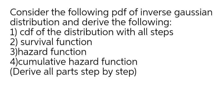 Consider the following pdf of inverse gaussian
distribution and derive the following:
1) cdf of the distribution with all steps
2) survival function
3)hazard function
4)cumulative hazard function
(Derive all parts step by step)

