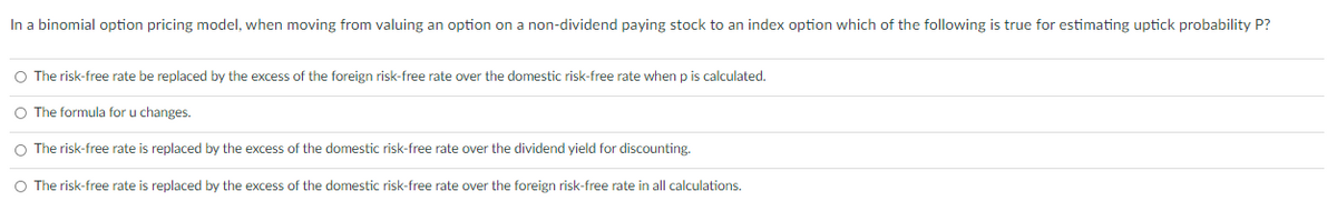 In a binomial option pricing model, when moving from valuing an option on a non-dividend paying stock to an index option which of the following is true for estimating uptick probability P?
O The risk-free rate be replaced by the excess of the foreign risk-free rate over the domestic risk-free rate when p is calculated.
O The formula for u changes.
O The risk-free rate is replaced by the excess of the domestic risk-free rate over the dividend yield for discounting.
O The risk-free rate is replaced by the excess of the domestic risk-free rate over the foreign risk-free rate in all calculations.
