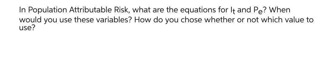 In Population Attributable Risk, what are the equations for It and Pe? When
would you use these variables? How do you chose whether or not which value to
use?
