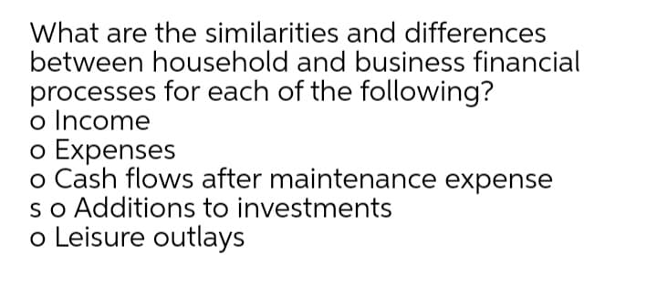 What are the similarities and differences
between household and business financial
processes for each of the following?
o Income
o Expenses
o Cash flows after maintenance expense
so Additions to investments
o Leisure outlays
