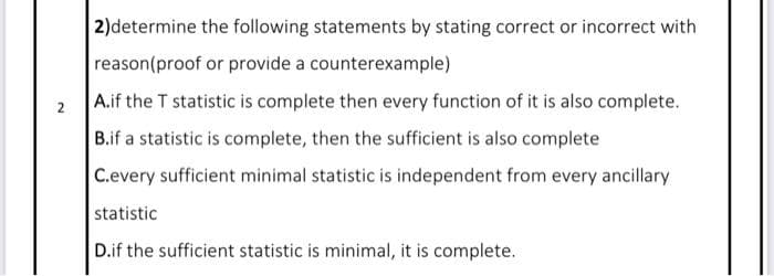 2)determine the following statements by stating correct or incorrect with
reason(proof or provide a counterexample)
A.if the T statistic is complete then every function of it is also complete.
B.if a statistic is complete, then the sufficient is also complete
2
C.every sufficient minimal statistic is independent from every ancillary
statistic
D.if the sufficient statistic is minimal, it is complete.
