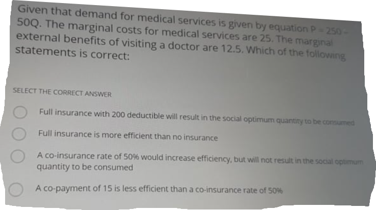 Given that demand for medical services is given by equation P= 250
50Q. The marginal costs for medical services are 25. The marginal
external benefits of visiting a doctor are 12.5. Which of the following
statements is correct:
SELECT THE CORRECT ANSWER
Full insurance with 200 deductible will result in the social optimum quantity to be consumed
Full insurance is more efficient than no insurance
A co-insurance rate of 50% would increase efficiency, but will not result in the social optimum
quantity to be consumed
A co-payment of 15 is less efficient than a co-insurance rate of 50%
