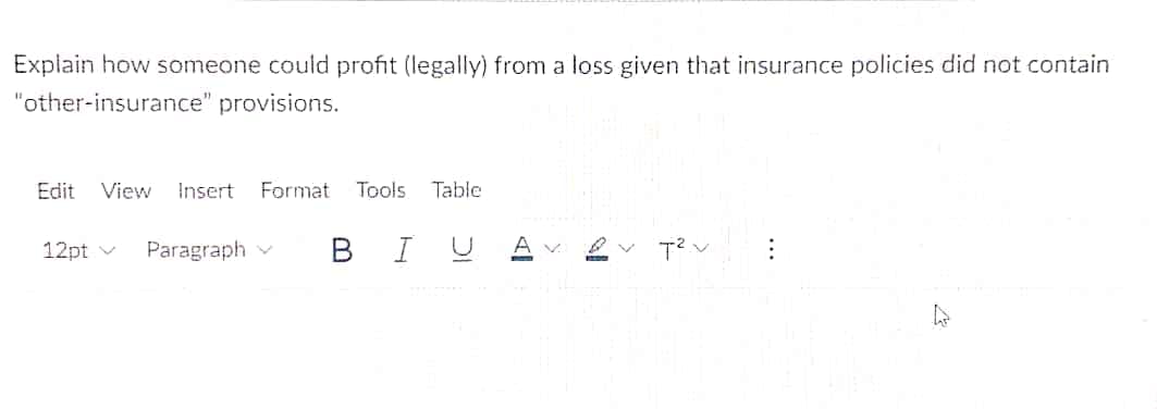 Explain how someone could profit (legally) from a loss given that insurance policies did not contain
"other-insurance" provisions.
Edit
View
Insert Format Tools
Table
12pt v
Paragraph v
B I
