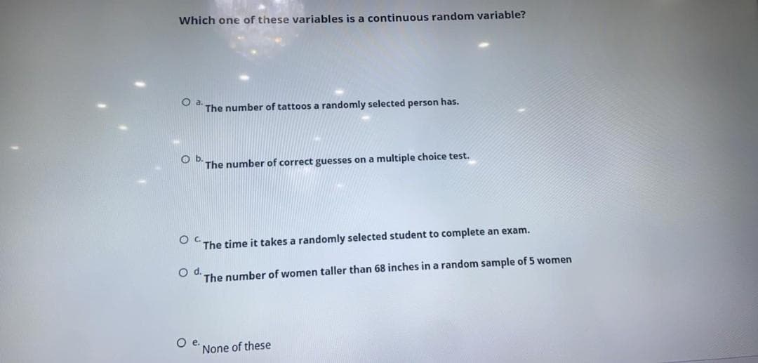 Which one of these variables is a continuous random variable?
Oa.
The number of tattoos a randomly selected person has.
Ob.
The number of correct guesses on a multiple choice test.
The time it takes a randomly selected student to complete an exam.
Od.
The number of women taller than 68 inches in a random sample of 5 women
O .
None of these
