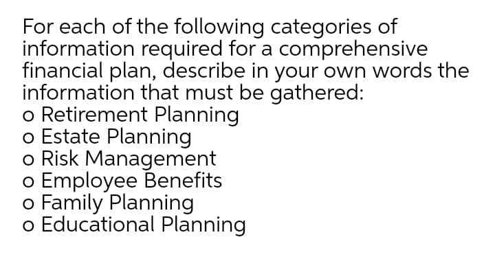 For each of the following categories of
information required for a comprehensive
financial plan, describe in your own words the
information that must be gathered:
o Retirement Planning
o Estate Planning
o Risk Management
o Employee Benefits
o Family Planning
o Educational Planning
