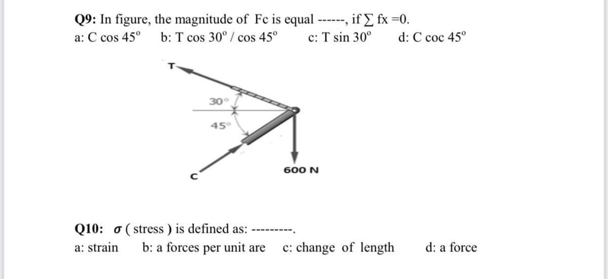 Q9: In figure, the magnitude of Fc is equal ------, if E fx =0.
b: T cos 30° / cos 45°
a: C cos 45°
c: T sin 30°
d: C coc 45°
30°
45°
600 N
Q10: o ( stress ) is defined as:
b: a forces per unit are
a: strain
c: change of length
d: a force
