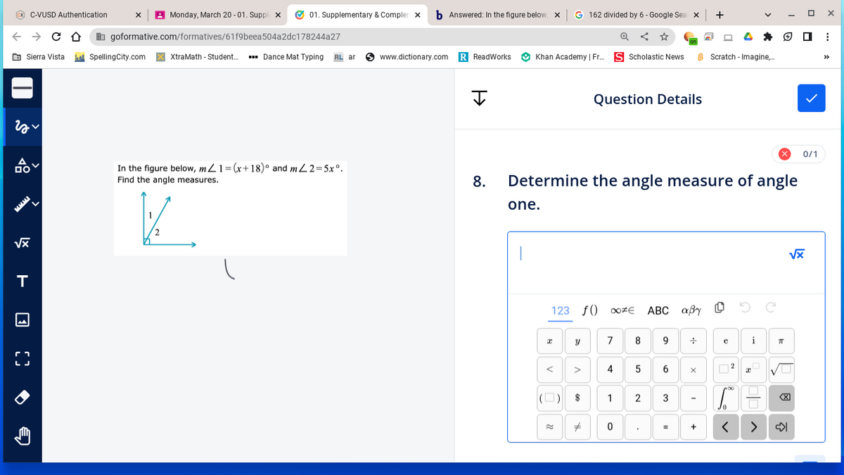 ← → CO
Sierra Vista
C-VUSD Authentication
22
A
DO
√x
Monday, March 20-01. Supplex ✔ 01. Supplementary & Complen X b Answered: In the figure below, X
504a2dc178244a27
goformative.com/formatives/61f9beea
SpellingCity.com X XtraMath - Student.... ▪▪▪Dance Mat Typing RL ar www.dictionary.com R ReadWorks Khan Academy | Fr... S Scholastic News
T
X
In the figure below, mZ1 = (x+18)° and m2=5xº.
Find the angle measures.
V
Ţ
8.
G 162 divided by 6 - Google Seal X
☆
one.
<
× 0/1
Determine the angle measure of angle
Y
123 f() ΟΟΖΕ ABC αβγ ο
V
$
Question Details
#
7
4
1
0
8
5
9
6
2 3
=
•1•
8 Scratch - Imagine,...
+
+
X
-
+
e
2
x
i
C.E
<
>
C
E
πT
ох
√x
: