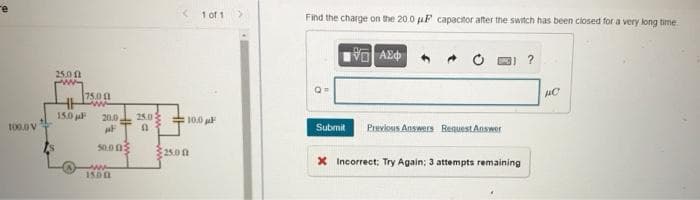 1 of 1
Find the charge on the 20.0 uF capacitor after the switch has been ciosed for a very long time.
25.00
75.00
150 jal
20.0
25.0
10.0 a
Submit Previous Answers RenuestAnswer
50.00
25.00
X Incorrect; Try Again: 3 attempts remaining
I500
