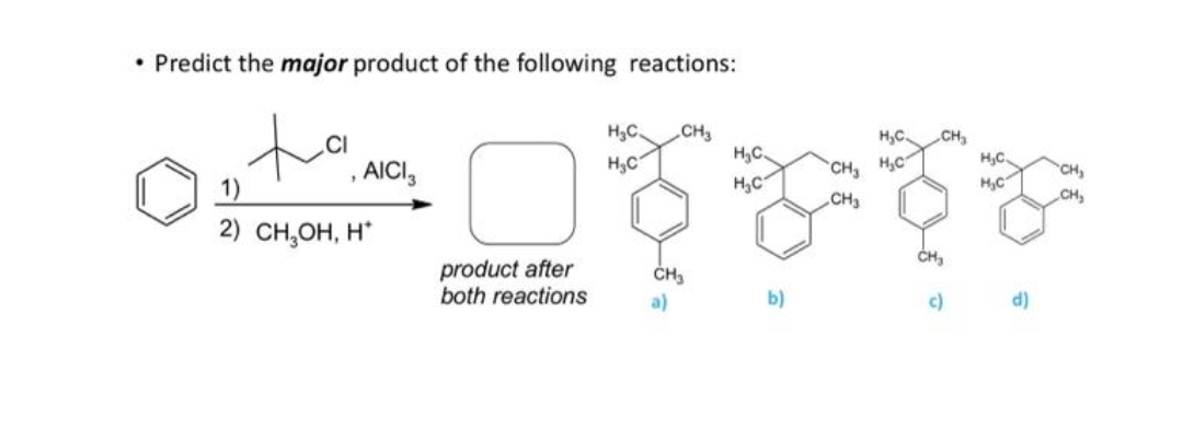 • Predict the major product of the following reactions:
H3C.
CH3
H,C
CH
H,C
H,C
.CI
H,C.
, AICI,
H,C
CH H,C
CH,
1)
CH,
CH3
2) сH,он, Н
product after
both reactions
a)
b)
c)
d)
