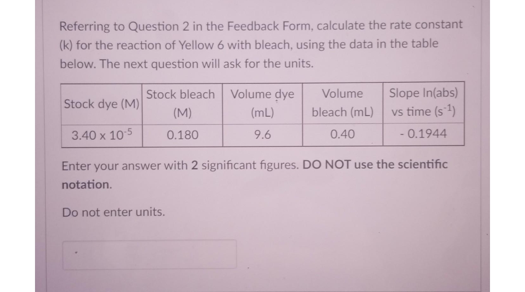 Referring to Question 2 in the Feedback Form, calculate the rate constant
(k) for the reaction of Yellow 6 with bleach, using the data in the table
below. The next question will ask for the units.
Stock bleach
Volume dye
Volume
Slope In(abs)
Stock dye (M)
(M)
(mL)
bleach (mL)
vs time (s1)
3.40 x 10-5
0.180
9.6
0.40
- 0.1944
Enter your answer with 2 significant figures. DO NOT use the scientific
notation.
Do not enter units.
