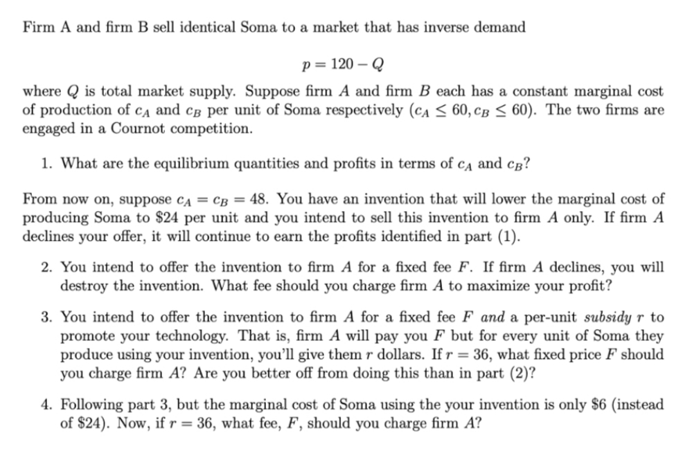 Firm A and firm B sell identical Soma to a market that has inverse demand
p = 120 – Q
where Q is total market supply. Suppose firm A and firm B each has a constant marginal cost
of production of ca and câ per unit of Soma respectively (ca < 60, CB < 60). The two firms are
engaged in a Cournot competition.
1. What are the equilibrium quantities and profits in terms of cĄ and cg?
From now on, suppose ca = cB = 48. You have an invention that will lower the marginal cost of
producing Soma to $24 per unit and you intend to sell this invention to firm A only. If firm A
declines your offer, it will continue to earn the profits identified in part (1).
2. You intend to offer the invention to firm A for a fixed fee F. If firm A declines, you will
destroy the invention. What fee should you charge firm A to maximize your profit?
3. You intend to offer the invention to firm A for a fixed fee F and a per-unit subsidy r to
promote your technology. That is, firm A will pay you F but for every unit of Soma they
produce using your invention, you’ll give them r dollars. If r = 36, what fixed price F should
you charge firm A? Are you better off from doing this than in part (2)?
4. Following part 3, but the marginal cost of Soma using the your invention is only $6 (instead
of $24). Now, if r = 36, what fee, F, should you charge firm A?
