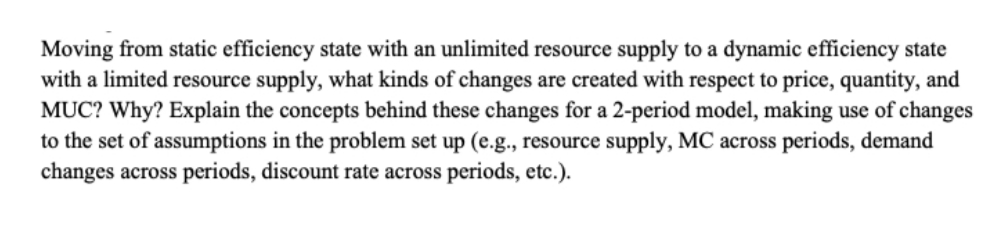 Moving from static efficiency state with an unlimited resource supply to a dynamic efficiency state
with a limited resource supply, what kinds of changes are created with respect to price, quantity, and
MUC? Why? Explain the concepts behind these changes for a 2-period model, making use of changes
to the set of assumptions in the problem set up (e.g., resource supply, MC across periods, demand
changes across periods, discount rate across periods, etc.).
