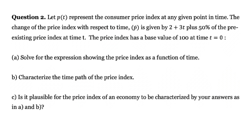 Question 2. Let p(t) represent the consumer price index at any given point in time. The
change of the price index with respect to time, (p) is given by 2 + 3t plus 50% of the pre-
existing price index at time t. The price index has a base value of 100 at time t = 0:
(a) Solve for the expression showing the price index as a function of time.
b) Characterize the time path of the price index.
c) Is it plausible for the price index of an economy to be characterized by your answers as
in a) and b)?

