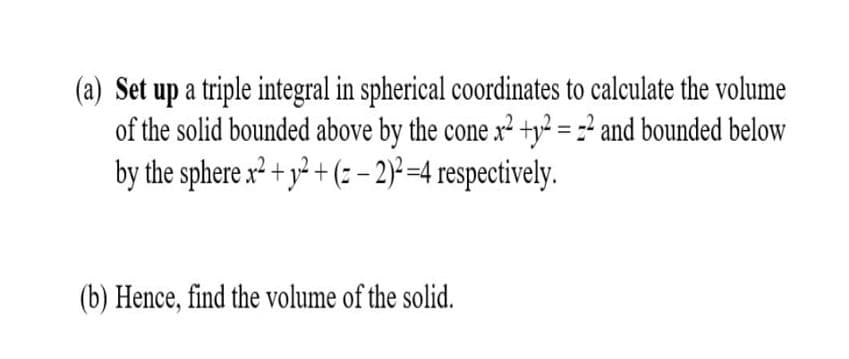 (a) Set up a triple integral in spherical coordinates to calculate the volume
of the solid bounded above by the cone x² +y? = =² and bounded below
by the sphere x² + y² + (= - 2) =4 respectively.
(b) Hence, find the volume of the solid.
