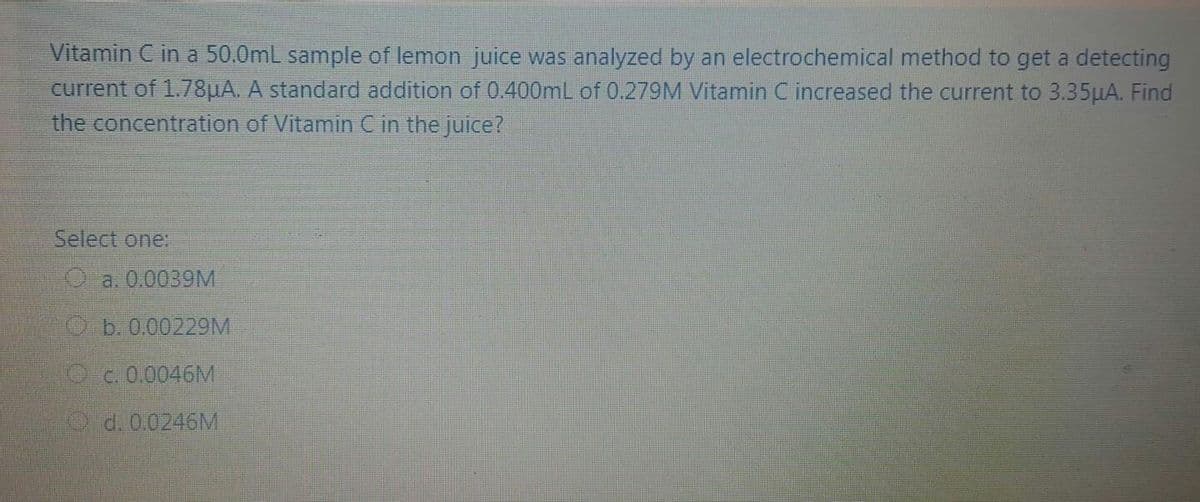 Vitamin C in a 50.0mL sample of lemon juice was analyzed by an electrochemical method to get a detecting
current of 1.78HA. A standard addition of 0.400mL of 0.279M Vitamin C increased the current to 3.35HA. Find
the concentration of Vitamin C in the juice?
Select one
Oa.0.0039M
0 b. 0.00229M
с. 0.0046M
O d. 0.0246M
