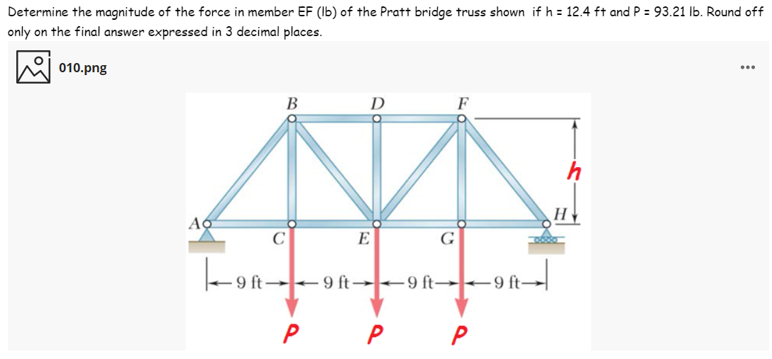Determine the magnitude of the force in member EF (Ib) of the Pratt bridge truss shown if h = 12.4 ft and P = 93.21 lb. Round off
only on the final answer expressed in 3 decimal places.
010.png
...
В
D
C
E
G
9 ft +9 ft→ 9 ft→+9 ft→
P
P
P
