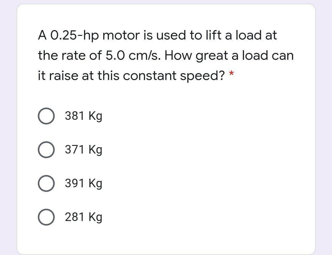 A 0.25-hp motor is used to lift a load at
the rate of 5.0 cm/s. How great a load can
it raise at this constant speed?
381 Kg
O 371 Kg
391 Kg
281 Kg
