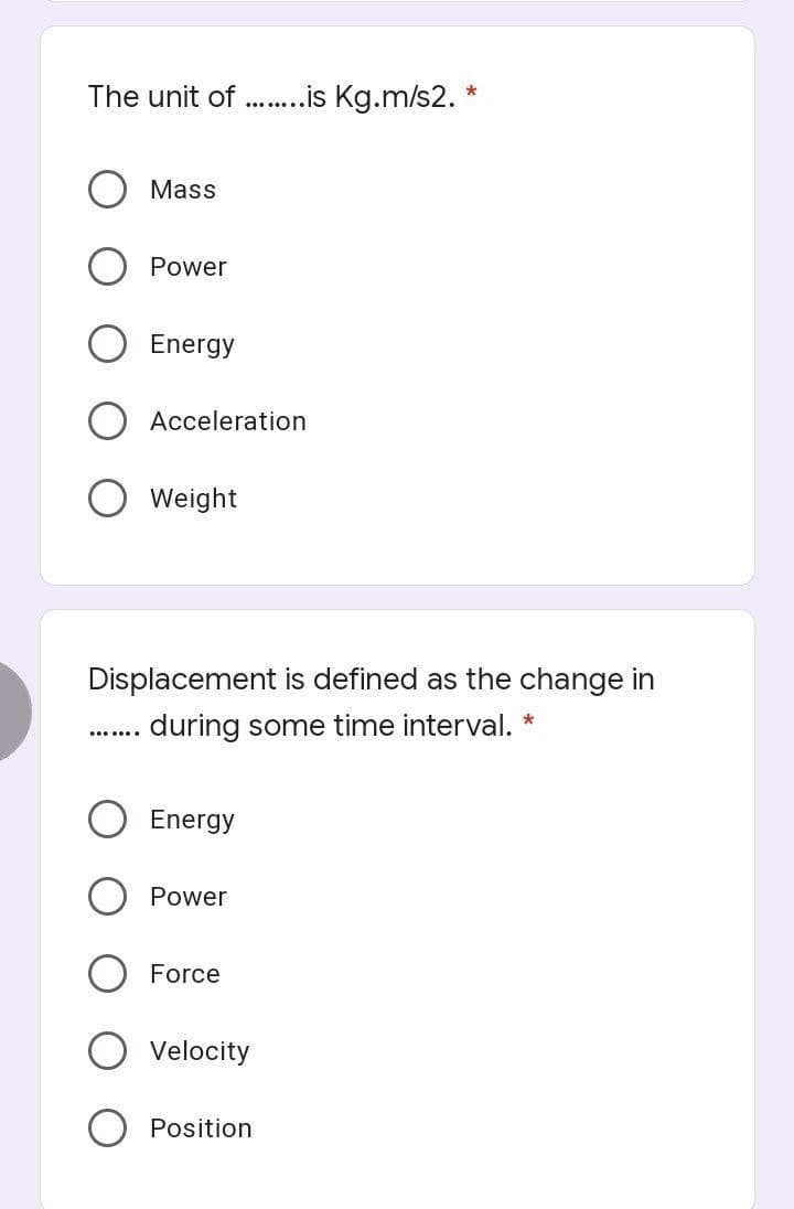 The unit of ..is Kg.m/s2. *
.......
Mass
Power
Energy
Acceleration
O Weight
Displacement is defined as the change in
during some time interval. *
.......
Energy
Power
Force
Velocity
Position
