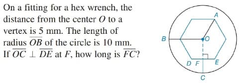 On a fitting for a hex wrench, the
A
distance from the center O to a
vertex is 5 mm. The length of
radius OB of the circle is 10 mm.
If OC 1 DE at F, how long is FC?
в
D F
