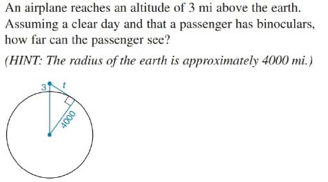An airplane reaches an altitude of 3 mi above the earth.
Assuming a clear day and that a passenger has binoculars,
how far can the passenger see?
(HINT: The radius of the earth is approximately 4000 mi.)
000
