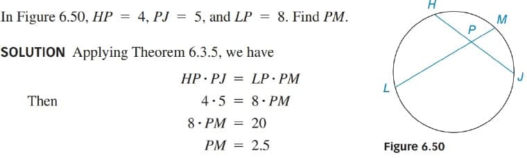 In Figure 6.50, HP
= 4, PJ = 5, and LP = 8. Find PM.
M
SOLUTION Applying Theorem 6.3.5, we have
HP PJ
= LP· PM
Then
4.5
8. PM
8. PM
= 20
PM = 2.5
Figure 6.50
