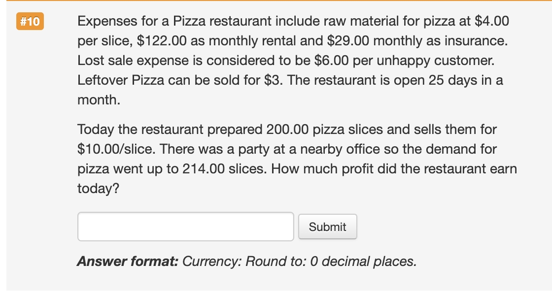 Expenses for a Pizza restaurant include raw material for pizza at $4.00
per slice, $122.00 as monthly rental and $29.00 monthly as insurance.
Lost sale expense is considered to be $6.00 per unhappy customer.
Leftover Pizza can be sold for $3. The restaurant is open 25 days in a
#10
month.
Today the restaurant prepared 200.00 pizza slices and sells them for
$10.00/slice. There was a party at a nearby office so the demand for
pizza went up to 214.00 slices. How much profit did the restaurant earn
today?
Submit
Answer format: Currency: Round to: 0 decimal places.
