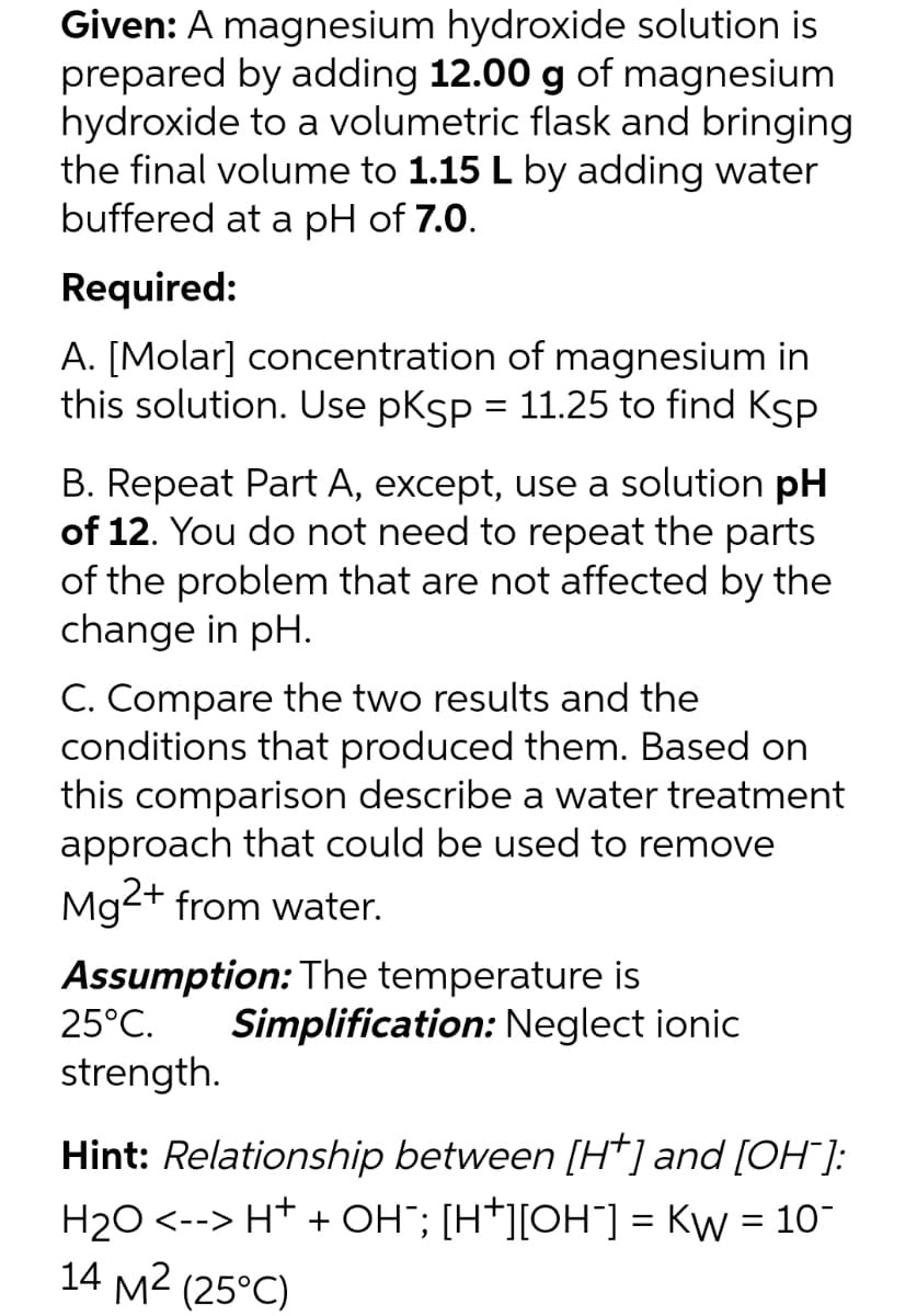 Given: A magnesium hydroxide solution is
prepared by adding 12.00 g of magnesium
hydroxide to a volumetric flask and bringing
the final volume to 1.15 L by adding water
buffered at a pH of 7.0.
Required:
A. [Molar] concentration of magnesium in
this solution. Use pksp = 11.25 to find Ksp
B. Repeat Part A, except, use a solution pH
of 12. You do not need to repeat the parts
of the problem that are not affected by the
change in pH.
C. Compare the two results and the
conditions that produced them. Based on
this comparison describe a water treatment
approach that could be used to remove
Mg2+ from water.
Assumption: The temperature is
Simplification: Neglect ionic
25°C.
strength.
Hint: Relationship between [H*] and [OH"]:
H20 <--> H* + OH"; [H*][OH¯] = Kw = 10
14 M2 (25°C)
