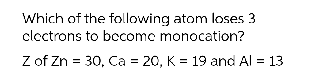 Which of the following atom loses 3
electrons to become monocation?
Z of Zn = 30, Ca = 20, K = 19 and Al = 13
