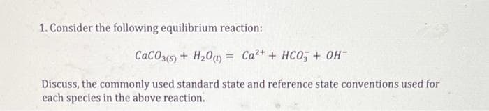 1. Consider the following equilibrium reaction:
CaCO3(s) + H20u) = Ca2+ + HCO, + OH
Discuss, the commonly used standard state and reference state conventions used for
each species in the above reaction.
