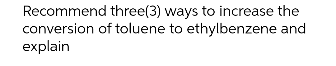 Recommend three(3) ways to increase the
conversion of toluene to ethylbenzene and
explain
