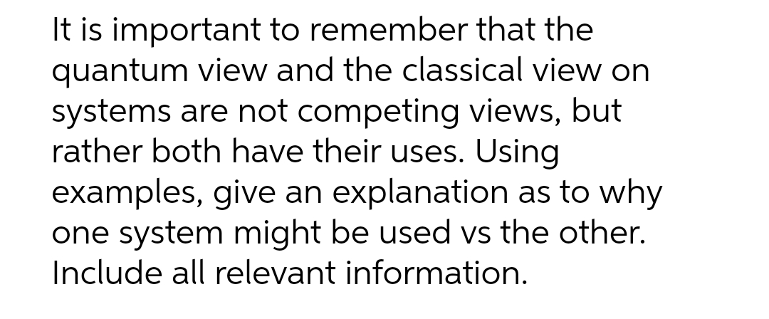 It is important to remember that the
quantum view and the classical view on
systems are not competing views, but
rather both have their uses. Using
examples, give an explanation as to why
one system might be used vs the other.
Include all relevant information.
