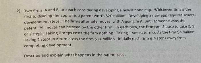 2) Two firms, A and B, are each considering developing a new iPhone app. Whichever firm is the
first to develop the app wins a patent worth $20 million. Developing a new app requires several
development steps. The firms alternate moves, with A going first, until someone wins the
patent. All moves can be seen by the other firm. In each turn, the firm can choose to take 0, 1
or 2 steps. Taking 0 steps costs the firm nothing. Taking 1 step a turn costs the firm $4 million.
Taking 2 steps in a turn costs the firm $11 million. Initially each firm is 4 steps away from
completing development.
Describe and explain what happens in the patent race.
