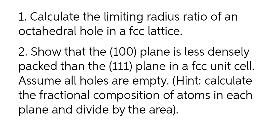1. Calculate the limiting radius ratio of an
octahedral hole in a fcc lattice.
2. Show that the (100) plane is less densely
packed than the (111) plane in a fcc unit cell.
Assume all holes are empty. (Hint: calculate
the fractional composition of atoms in each
plane and divide by the area).
