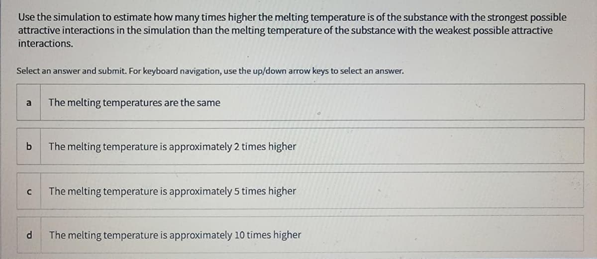 Use the simulation to estimate how many times higher the melting temperature is of the substance with the strongest possible
attractive interactions in the simulation than the melting temperature of the substance with the weakest possible attractive
interactions.
Select an answer and submit. For keyboard navigation, use the up/down arrow keys to select an answer.
The melting temperatures are the same
a
b
The melting temperature is approximately 2 times higher
The melting temperature is approximately 5 times higher
The melting temperature is approximately 10 times higher
