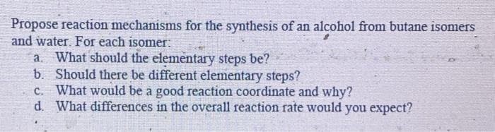 Propose reaction mechanisms for the synthesis of an alcohol from butane isomers
and water. For each isomer:
a. What should the elementary steps be?
b. Should there be different elementary steps?
C. What would be a good reaction coordinate and why?
d. What differences in the overall reaction rate would you expect?
