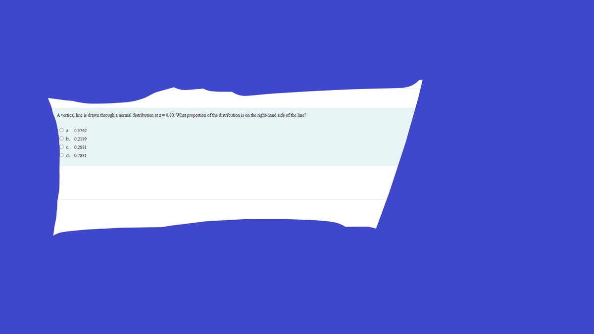 A vertical line is drawn through a normal distribution at z = 0.80. What proportion of the distribution is on the right-hand side of the line?
O a. 0.5762
O b. 0.2119
O c. 0.2881
O d. 0.7881
