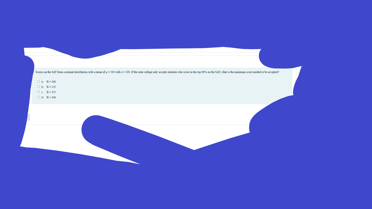 Scores on the SAT form a normal distribution with a mean of u = 500 with o = 100. If the state college only accepts students who score in the top 60% on the SAT, what is the minimum score needed to be accepted?
O a. X= 560
O b. X= 525
О с. Х%3475
O d. X= 440
