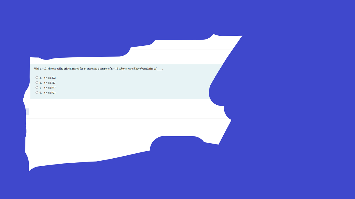 With a = .01 the two-tailed critical region for at test using a sample ofn=16 subjects would have boundaries of
O a. t=±2.602
O b. t=+2.583
O c. t=+2.947
O d. t=+2.921
