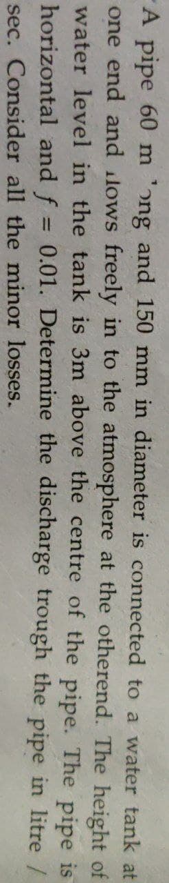 A pipe 60 m 'ong and 150 mm in diameter is connected to a water tank at
one end and ilows freely in to the atmosphere at the otherend. The height of
water level in the tank is 3m above the centre of the pipe. The pipe is
horizontal and f = 0.01. Determine the discharge trough the pipe in litre /
sec. Consider all the minor losses.
