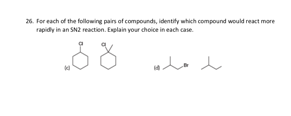 26. For each of the following pairs of compounds, identify which compound would react more
rapidly in an SN2 reaction. Explain your choice in each case.
CI
„Br
(c)
(d)
