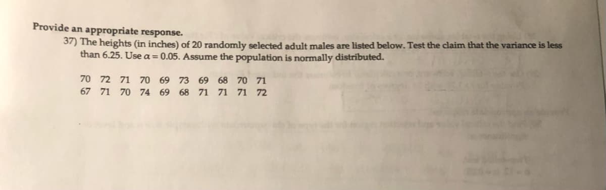 Provide an appropriate response.
37) The heights (in inches) of 20 randomly selected adult males are listed below. Test the claim that the variance is less
than 6.25. Use a = 0.05. Assume the population is normally distributed.
70 72 71 70 69 73
67 71 70 74 69 68
69 68 70 71
71 71 71 72
