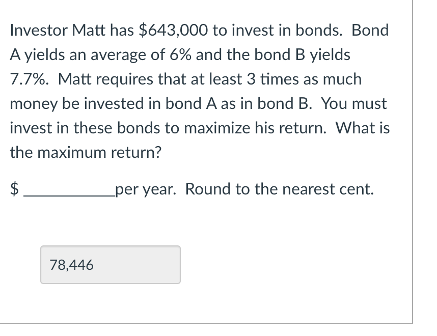 Investor Matt has $643,000 to invest in bonds. Bond
A yields an average of 6% and the bond B yields
7.7%. Matt requires that at least 3 times as much
money be invested in bond A as in bond B. You must
invest in these bonds to maximize his return. What is
the maximum return?
$
per year. Round to the nearest cent.
78,446
