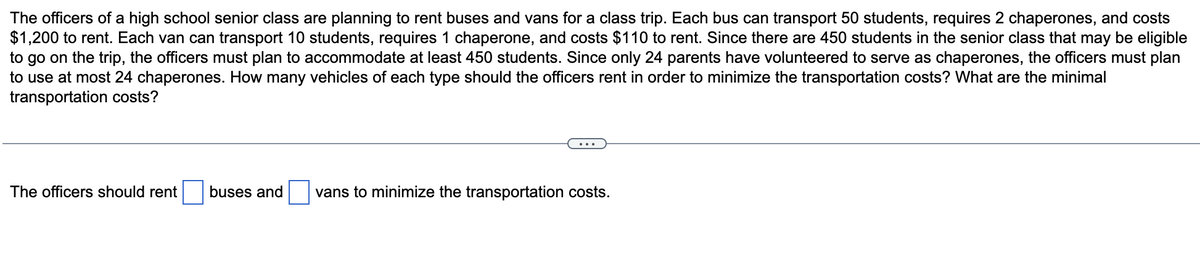The officers of a high school senior class are planning to rent buses and vans for a class trip. Each bus can transport 50 students, requires 2 chaperones, and costs
$1,200 to rent. Each van can transport 10 students, requires 1 chaperone, and costs $110 to rent. Since there are 450 students in the senior class that may be eligible
to go on the trip, the officers must plan to accommodate at least 450 students. Since only 24 parents have volunteered to serve as chaperones, the officers must plan
to use at most 24 chaperones. How many vehicles of each type should the officers rent in order to minimize the transportation costs? What are the minimal
transportation costs?
The officers should rent
buses and vans to minimize the transportation costs.
