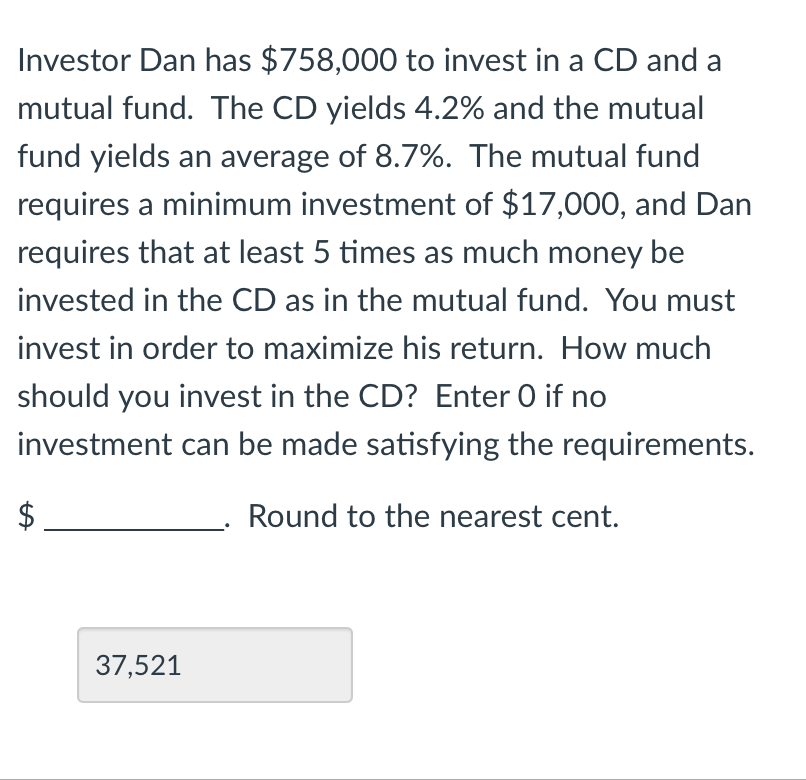 Investor Dan has $758,000 to invest in a CD and a
mutual fund. The CD yields 4.2% and the mutual
fund yields an average of 8.7%. The mutual fund
requires a minimum investment of $17,000, and Dan
requires that at least 5 times as much money be
invested in the CD as in the mutual fund. You must
invest in order to maximize his return. How much
should you invest in the CD? Enter O if no
investment can be made satisfying the requirements.
$
Round to the nearest cent.
37,521
tA