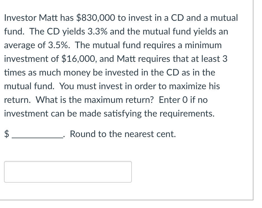Investor Matt has $830,000 to invest in a CD and a mutual
fund. The CD yields 3.3% and the mutual fund yields an
average of 3.5%. The mutual fund requires a minimum
investment of $16,000, and Matt requires that at least 3
times as much money be invested in the CD as in the
mutual fund. You must invest in order to maximize his
return. What is the maximum return? Enter O if no
investment can be made satisfying the requirements.
Round to the nearest cent.
LA